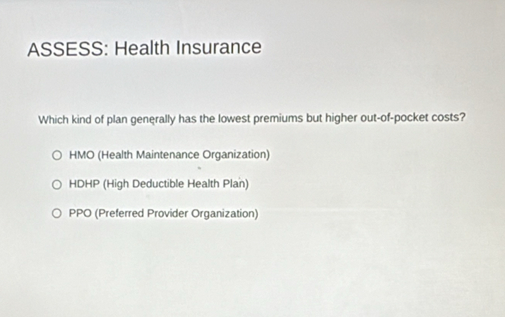 ASSESS: Health Insurance
Which kind of plan generally has the lowest premiums but higher out-of-pocket costs?
HMO (Health Maintenance Organization)
HDHP (High Deductible Health Plan)
PPO (Preferred Provider Organization)