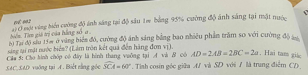 để 002 
a) Ở một vùng biển cường độ ánh sáng tại độ sâu 1m bằng 95% cường độ ánh sáng tại mặt nước 
biển. Tìm giá trị của hằng số a. 
b) Tại độ sầu 15m ở vùng biển đó, cường độ ánh sáng bằng bao nhiêu phần trăm so với cường độ ánh 
sáng tại mặt nước biển? (Làm tròn kết quả đến hàng đơn vị). 
Câu 5: Cho hình chóp có đáy là hình thang vuông tại A và B có AD=2AB=2BC=2a. Hai tam giác 
SAC, SAD vuông tại A. Biết rằng góc widehat SCA=60°. Tính cosin góc giữa AI và SD với I là trung điểm CD.