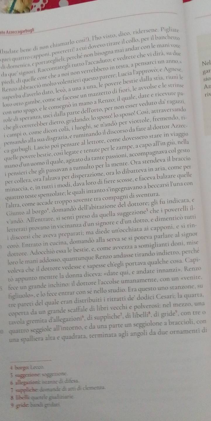 ato Azzeccagarbugli
badate bene di non chiamarlo cosi!), lho visto, dico, ridersene. Pigliate
quei quattro capponi, poveretti! a cui dovevo tirare il collo, per il banchetto
di domenica, e portateglieli; perché non bisogna mai andar con le mani vote
da que' signori. Raccontategli tutto l'accaduto; e vedrete che vi dirà, su due
piedi, di quelle cose che a noi non verrebbero in testa, a pensarci un anno. Nel
Renzo abbraceiò molto volentieri questo parere; Lucia l'approvò; e Agnese, gar
superba d'averlo dato, levò, a una a una, le povere bestie dalla stía, riuni le sio
loro otto gambe, come se facesse un mazzetto di fiori, le avvolse e le strinse
Az
con uno spago, e le consegnò in mano a Renzo; il quale, date e ricevute pa riv
role di speranza, uscì dalla parte dell’orto, per non esser veduto da’ ragazzi,
che gli correrebber dietro, gridando: lo sposo! lo sposo! Così, attraversando
i campi o, come dicon colà, i luoghi, se n’andò per viottole, fremendo, ri-
pensando alla sua disgrazia, e ruminando il discorso da fare al dottor Azzec-
ca-garbugli. Lascio poi pensare al lettore, come dovessero stare in viaggio
quelle povere bestie, così legate e tenute per le zampe, a capo all'in giù, nella
mano d'un uomo il quale, agitato da tante passioni, accompagnava col gesto
i pensieri che gli passavan a tumulto per la mente. Ora stendeva il braccio
per collera, ora l'alzava per disperazione, ora lo dibatteva in aria, come per
minaccia, e, in tutti i modi, dava loro di fiere scosse, e faceva balzare quelle
quattro teste spenzolate; le quali intanto s’ingegnavano a beccarsi l’una con
laltra, come accade troppo sovente tra compagni di sventura.
Giunto al borgo¹, domandó dell'abitazione del dottore; gli fu indicata, el
vandò. All'entrare, si sentì preso da quella suggezione³ che i poverelli il-
letterati provano in vicinanza d’un signore e d’un dotto, e dimenticò tutti
i discorsi che aveva preparati; ma diede unocchiata ai capponi, e si rin-
corò. Entrato in cucina, domandò alla serva se si poteva parlare al signor
dottore. Adocchiò essa le bestie, e, come avvezza a somiglianti doni, mise
loro le mani addosso, quantunque Renzo andasse tirando indietro, perché
voleva che il dottore vedesse e sapesse ch’egli portava qualche cosa. Capi-
to appunto mentre la donna diceva: «date qui, e andate innanzi». Renzo
5 fece un grande inchino: il dottore l'accolse umanamente, con un «venite.
figliuolo», e lo fece entrar con sé nello studio. Era questo uno stanzone, su
tre paretí del quale eran distribuiti i ritratti de’ dodici Cesari; la quarta,
coperta da un grande scaffale di libri vecchi e polverosí: nel mezzo, una
tavola gremita d'allegazionié, di suppliche², di libellié, di gride', con tre o
0 quattro seggiole all'intorno, e da una parte un seggiolone a braccioli, con
una spalliera alta e quadrata, terminata agli angoli da due ornamenti di
_
4 beirgo: Lecco.
5 suggezione: soggetione.
6 allegationi: istanne di difesa.
7 suppliche: domande di arti di clemenza.
8 libelli quetele giadiziarie.
9 gride: bandi grdaei