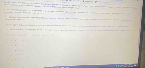 Adobe Acrobat =Avsfação Uvários ===
Considerando o dado fragmento de texto e os conteúdos do tivro-base, da disciplina de Legislação Agrâria, Rota 2 - Tema 5, sobre a Constitucionalização do Dirto do Trabalhador Rual, analoe
as assertivas que seguem e marque V para as asserções verdadeiras, e F para as asserções falsas
l. ( ) A Constifuição também reforça a igualdade de direitos entre trabalhadores orbanos e rurais, assegurando que ambos tenham acesso aos mesros besefícios previdenciários, como
aposentadoria, auxílio-doença e pensíllo por morte
III. ( ) Esse processo proporciona segurança jurídica aos ocupanes, sejam eles comusidades tradicionais, agricultores fandares ou outros, estinutando o deservonimento itentivel e a
preservação ambiental
III. ( ) O artigo 7° da Constituição Federal (1988) estabelece os direños dos trabalhadores urbanos e rurais, consolidando uma série de garantas essencuas para o trabalhador iral
IV. ( ) São instrumentos, projetados para promover um deservolvimento urbano mais sustentável e equitativo, desempentam um papel crícul na iransformação dao pasages iasi
Agora assinale a alternativa que representa a sequência correla.
A ◀ V. F. V. V
B V. F, V I
C @ V. V V r
D 4 F F V F
P V R V
2 J