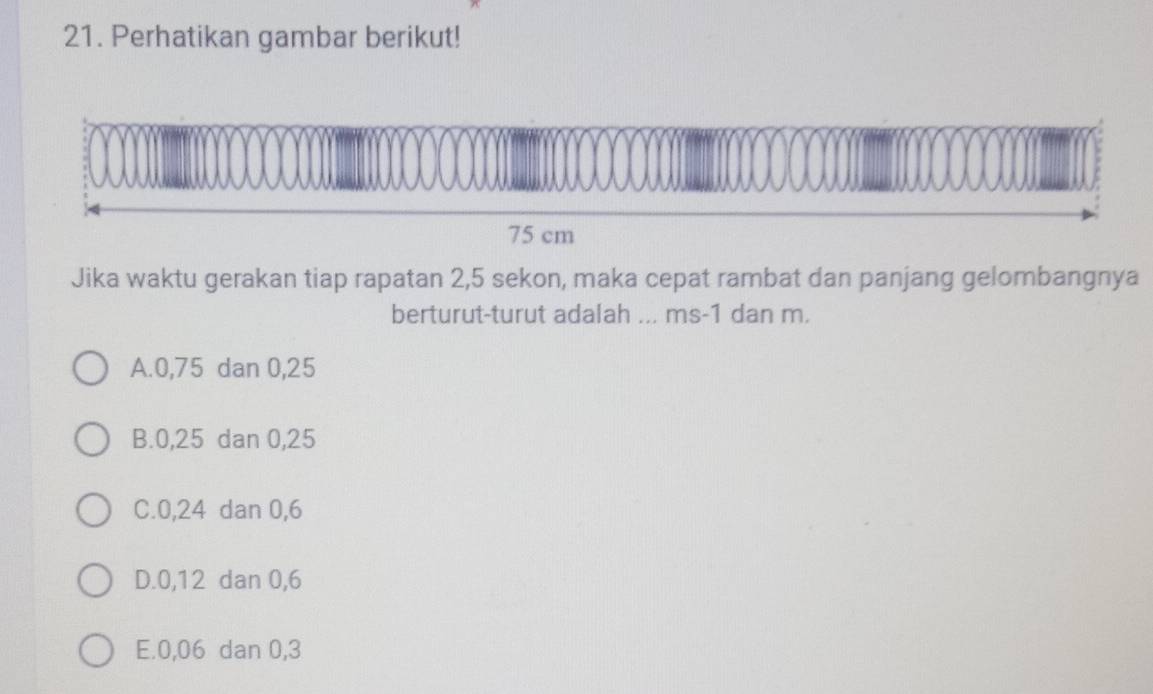 Perhatikan gambar berikut!
75 cm
Jika waktu gerakan tiap rapatan 2,5 sekon, maka cepat rambat dan panjang gelombangnya
berturut-turut adalah ... ms -1 dan m.
A. 0, 75 dan 0, 25
B. 0, 25 dan 0,25
C. 0, 24 dan 0, 6
D. 0, 12 dan 0, 6
E. 0, 06 dan 0, 3