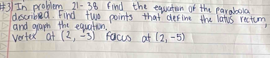 3)In problem 21- 38 find the equation of the parabola 
describled. Find two points that derine the latis rectum 
and graph the equation. 
vertex at (2,-3) facus at (2,-5)