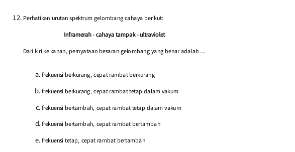 Perhatikan urutan spektrum gelombang cahaya berikut:
Inframerah - cahaya tampak - ultraviolet
Dari kiri kekanan, pemyataan besaran gelombang yang benar adalah ....
a. frekuensi berkurang, cepat rambat berkurang
b. frekuensi berkurang, cepat rambat tetap dalam vakum
C. frekuensi bertambah, cepat rambat tetap dalam vakum
d. frekuensi bertambah, cepat rambat bertambah
e. frekuensi tetap, cepat rambat bertambah