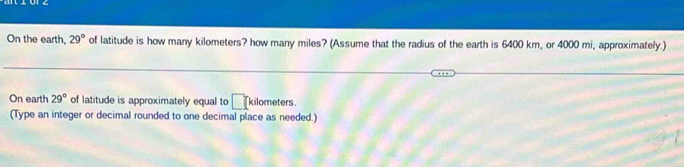 On the earth, 29° of latitude is how many kilometers? how many miles? (Assume that the radius of the earth is 6400 km, or 4000 mi, approximately.) 
On earth 29° of latitude is approximately equal to □ kilometers. 
(Type an integer or decimal rounded to one decimal place as needed.)