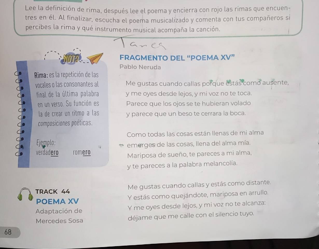 Lee la definición de rima, después lee el poema y encierra con rojo las rimas que encuen- 
tres en él. Al finalizar, escucha el poema musicalizado y comenta con tus compañeros si 
percibes la rima y qué instrumento musical acompaña la canción. 
FRAGMENTO DEL “POEMA XV” 
Pablo Neruda 
Rima: es la repetición de las 
vocales o las consonantes al Me gustas cuando callas porque estás como ausente, 
final de la última palabra y me oyes desde lejos, y mi voz no te toca. 
en un verso. Su función es Parece que los ojos se te hubieran volado 
la de crear un ritmo a las y parece que un beso te cerrara la boca. 
composiciones poéticas. 
Como todas las cosas están Ilenas de mi alma 
Ejemplo: 
emerges de las cosas, Ilena del alma mía. 
verdadero romero 
Mariposa de sueño, te pareces a mi alma, 
y te pareces a la palabra melancolía. 
TRACK 44 Me gustas cuando callas y estás como distante. 
POEMA XV Y estás como quejándote, mariposa en arrullo. 
Adaptación de Y me oyes desde lejos, y mi voz no te alcanza: 
Mercedes Sosa déjame que me calle con el silencio tuyo.
68