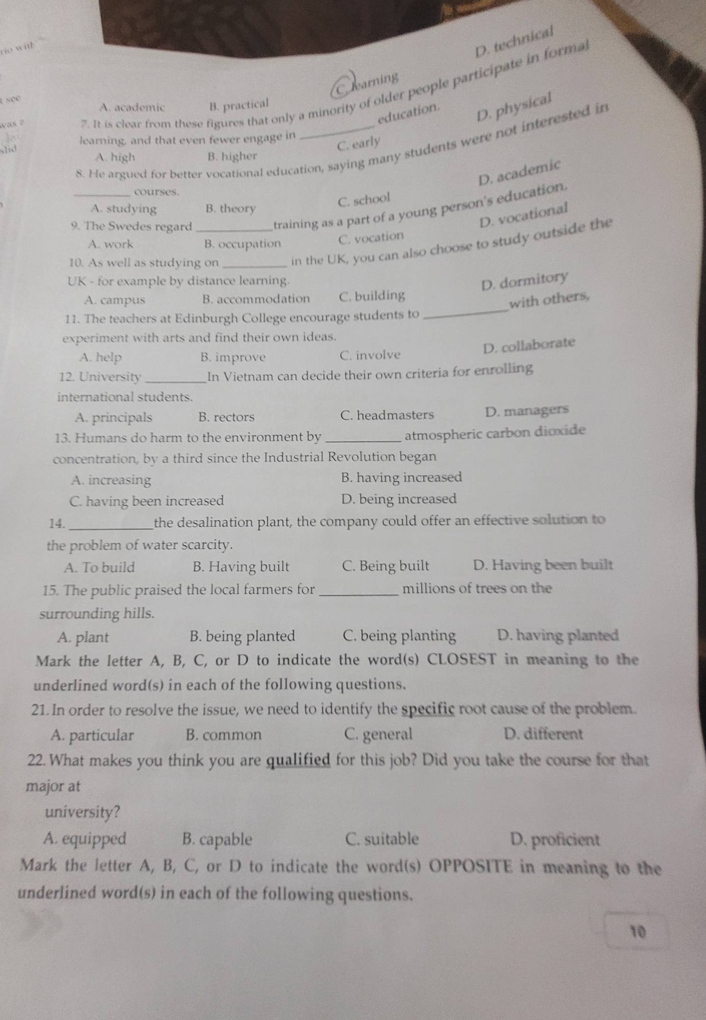 ith
D. technical
C earning
1 see
A. academic B. practical
was ē
7. It is clear from these figures that only a minority of older people participate in forma
education.
D. physical
learning, and that even fewer engage in
8. He argued for better vocational education, saying many students were not interested in
slid
C. early
A. high B. higher
D. academic
_courses.
C. school
training as a part of a young person's education.
A. studying B. theory
9. The Swedes regard_
D. vocational
in the UK, you can also choose to study outside the
A. work B. occupation
C. vocation
10. As well as studying on_
UK - for example by distance learning.
D. dormitory
A. campus B. accommodation C. building
with others,
11. The teachers at Edinburgh College encourage students to_
experiment with arts and find their own ideas.
D. collaborate
A. help B. improve C. involve
12. University _In Vietnam can decide their own criteria for enrolling
international students.
A. principals B. rectors C. headmasters D. managers
13. Humans do harm to the environment by_
atmospheric carbon dioxide
concentration, by a third since the Industrial Revolution began
A. increasing B. having increased
C. having been increased D. being increased
14. _the desalination plant, the company could offer an effective solution to
the problem of water scarcity.
A. To build B. Having built C. Being built D. Having been built
15. The public praised the local farmers for_ millions of trees on the
surrounding hills.
A. plant B. being planted C. being planting D. having planted
Mark the letter A, B, C, or D to indicate the word(s) CLOSEST in meaning to the
underlined word(s) in each of the following questions.
21. In order to resolve the issue, we need to identify the specific root cause of the problem.
A. particular B. common C. general D. different
22. What makes you think you are qualified for this job? Did you take the course for that
major at
university?
A. equipped B. capable C. suitable D. proficient
Mark the letter A, B, C, or D to indicate the word(s) OPPOSITE in meaning to the
underlined word(s) in each of the following questions.
10