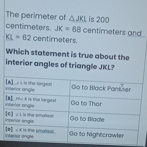 The perimeter of △ JKL is 200
centimeters. JK=68 centimeters and
KL=62 centimeters.
Which statement is true about the
interior angles of triangle JKL?
[A] ∠ L is the largest Go to Black Panther
interior angle
[B] m∠ K is the largest Go to Thor
interior angle
[c] ∠ L is the smallest Go to Blade
interior angle
[D] ∠ K is the smallest . Go to Nightcrawler
interior angle