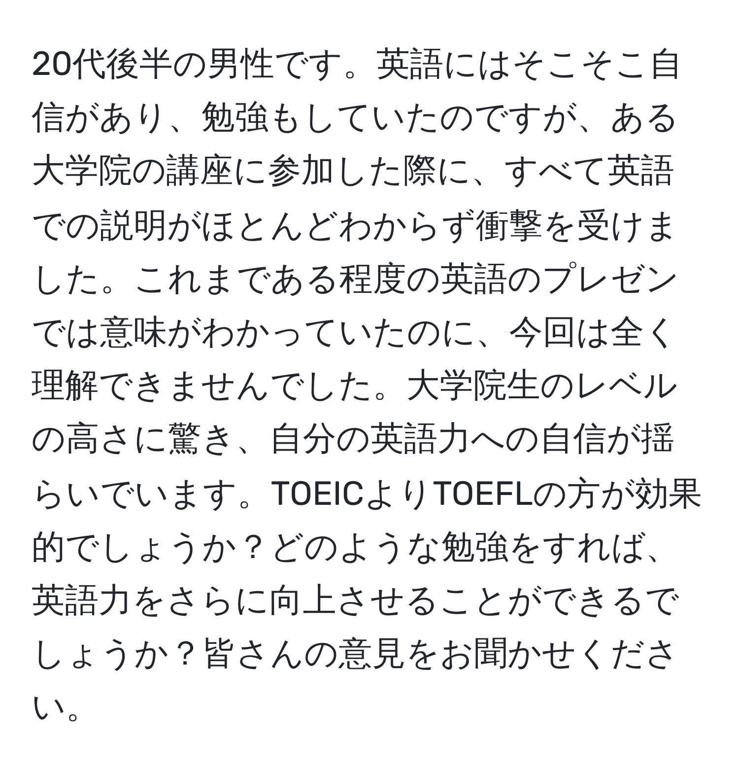 20代後半の男性です。英語にはそこそこ自信があり、勉強もしていたのですが、ある大学院の講座に参加した際に、すべて英語での説明がほとんどわからず衝撃を受けました。これまである程度の英語のプレゼンでは意味がわかっていたのに、今回は全く理解できませんでした。大学院生のレベルの高さに驚き、自分の英語力への自信が揺らいでいます。TOEICよりTOEFLの方が効果的でしょうか？どのような勉強をすれば、英語力をさらに向上させることができるでしょうか？皆さんの意見をお聞かせください。