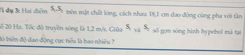 V1 dụ 3: Hai điểm S,.S, trên mặt chất lỏng, cách nhau 18,1 cm dao động cùng pha với tần 
2ố 20 Hz. Tốc độ truyền sóng là 1,2 m/s. Giữa S_1sqrt(a)S_2 số gọn sóng hình hypebol mà tại 
đó biên độ dao động cực tiểu là bao nhiêu ?