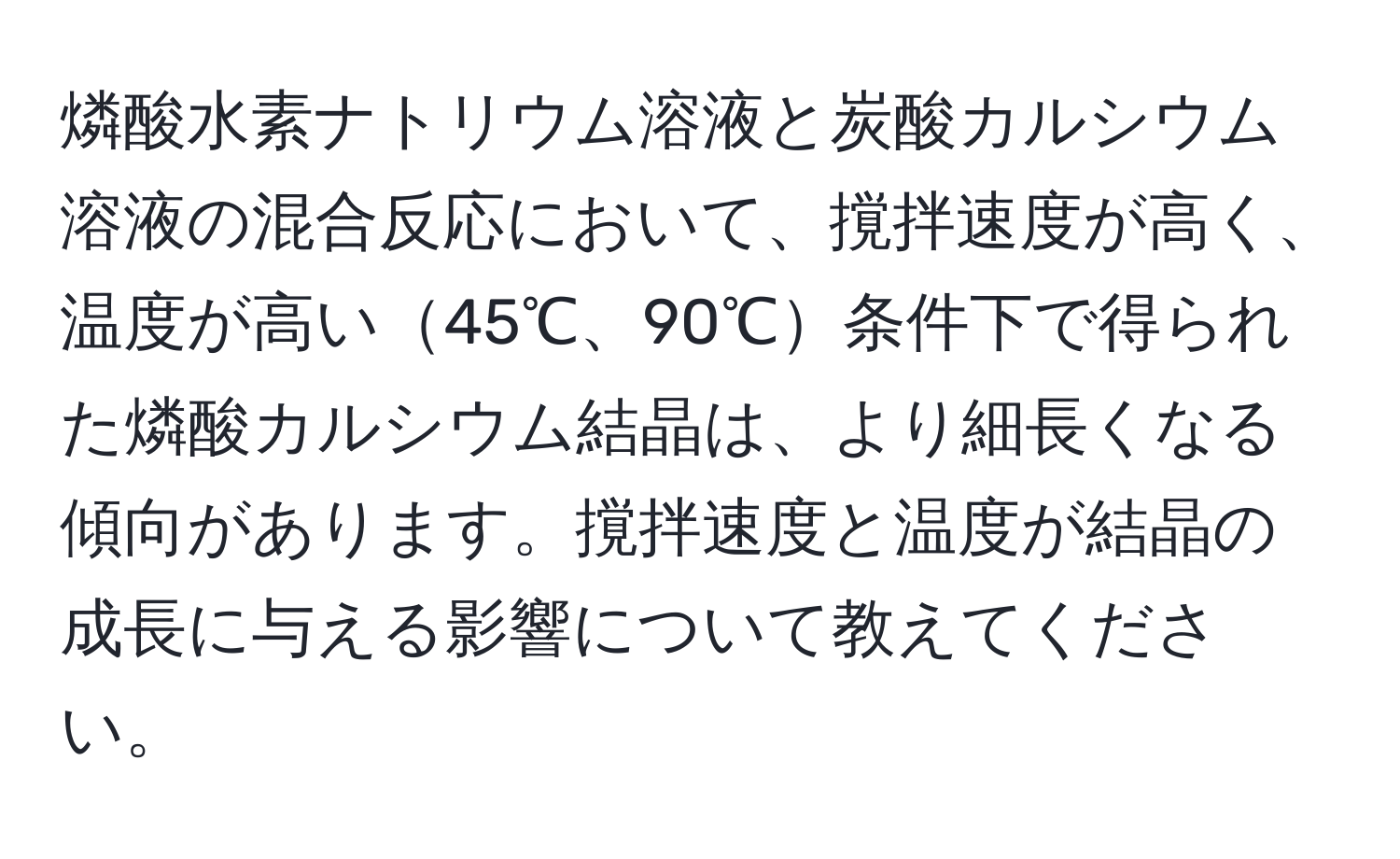 燐酸水素ナトリウム溶液と炭酸カルシウム溶液の混合反応において、撹拌速度が高く、温度が高い45℃、90℃条件下で得られた燐酸カルシウム結晶は、より細長くなる傾向があります。撹拌速度と温度が結晶の成長に与える影響について教えてください。