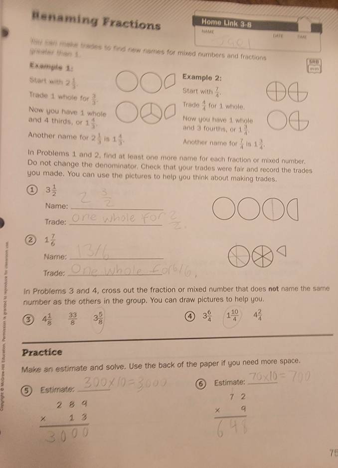 Renaming Fractions Home Link 3-8 
“ 
Darz D9AE 
My san make trades to find new names for mixed numbers and fractions snB 
gheeter than 1. 
Exemple 1: Example 2: 
Start with 2 1/3 . Start with  7/4 . 
Trade 1 whole for  3/3 . for 1 whole. 
Trade  4/4 
Now you have 1 whole Now you have 1 whole 
and 4 thirds, or 1 4/3 , and 3 fourths, or 1 3/4 . 
Another name for 2 1/3  in 1 4/3 . Another name for  7/4  9 1 3/4 . 
In Problems 1 and 2, find at least one more name for each fraction or mixed number. 
Do not change the denominator. Check that your trades were fair and record the trades 
you made. You can use the pictures to help you think about making trades. 
a 3 1/2 
Name:_ 
Trade:_
1 7/6 
Name:_ 
Trade:_ 
in Problems 3 and 4, cross out the fraction or mixed number that does not name the same 
number as the others in the group. You can draw pictures to help you.
4 1/8   33/8  3 5/8  ④ 3 6/4  1 10/4  4 2/4 
Practice 
Make an estimate and solve. Use the back of the paper if you need more space. 
9 5 Estimate: _⑥ Estimate:_ 
':: 
75