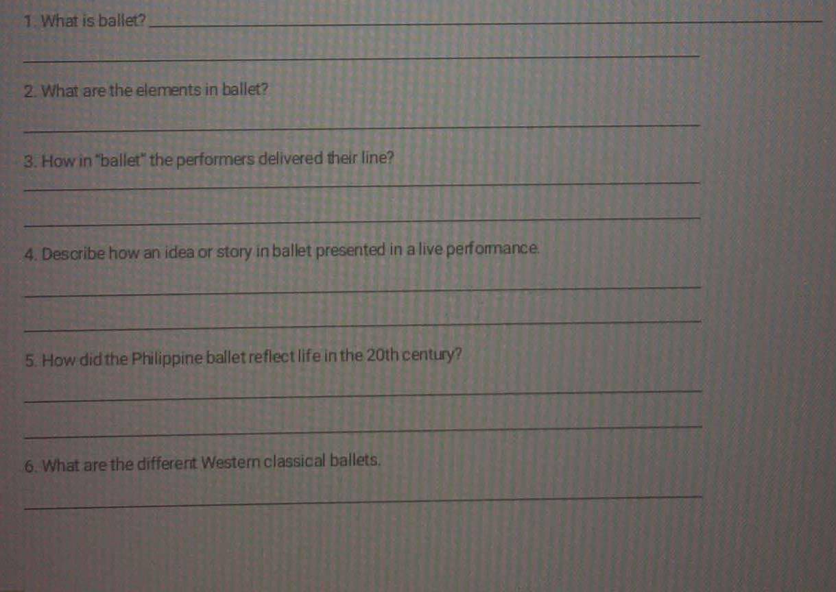 What is ballet?_ 
_ 
2. What are the elements in ballet? 
_ 
3. How in "ballet" the performers delivered their line? 
_ 
_ 
4. Describe how an idea or story in ballet presented in a live performance. 
_ 
_ 
5. How did the Philippine ballet reflect life in the 20th century? 
_ 
_ 
6. What are the different Western classical ballets. 
_