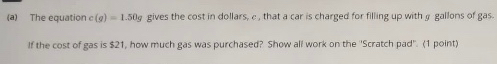 The equation c(g)=1.50g gives the cost in dollars, e , that a car is charged for filling up with gallons of gas. 
If the cost of gas is $21, how much gas was purchased? Show all work on the ''Scratch pad''. (1 point)