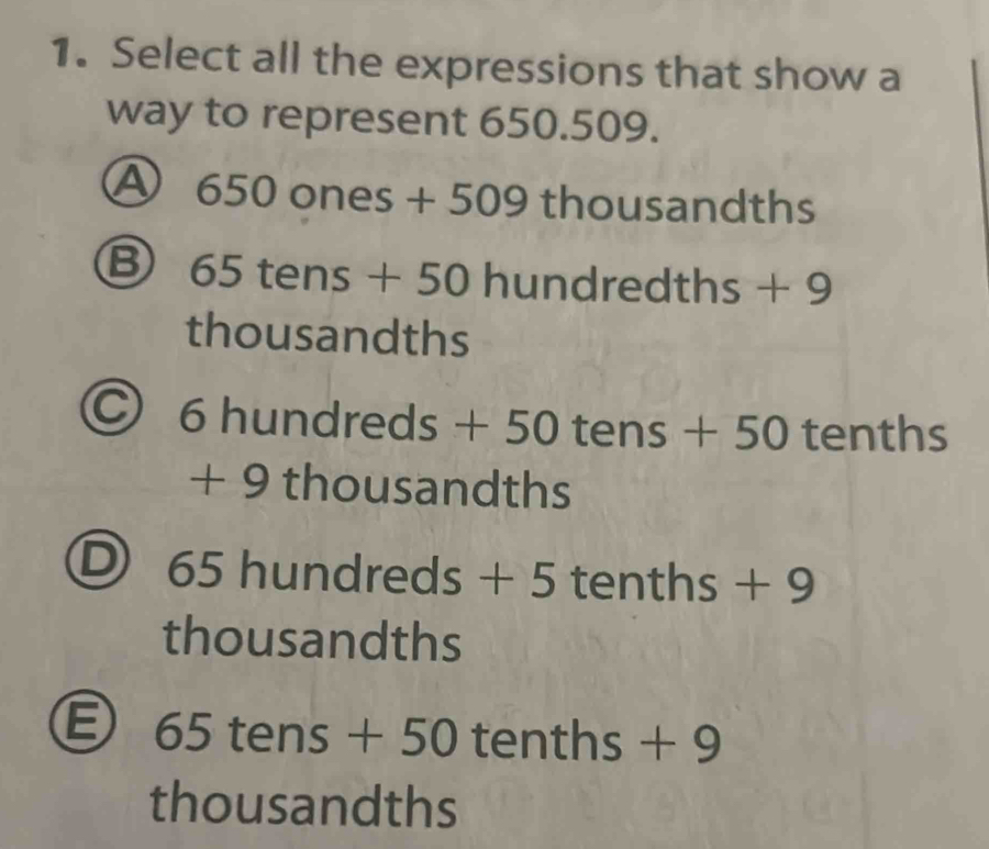 Select all the expressions that show a
way to represent 650.509.
A 650 ones + 509 thousandths
Ⓑ 65 tens + 50 hundredth s+9
thousandths
6 hundred _  +50 tens +50 tenths
+ 9 thousandths
) 65 hundr eds+5 5 tenths + 9
thousandths
65 tens □ 50 tenths + 9
thousandths