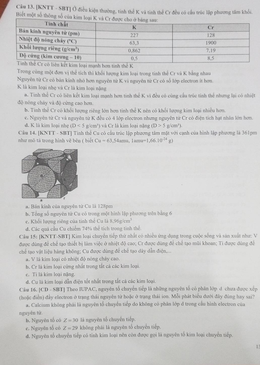 [KNTT - SBT] Ở điều kiện thường, tinh thể K vả tinh thể Cr đều có cầu trúc lập phương tâm khổi.
Biết một số thông số của kim lo
Trong cùng một đơn vị thể tích thì khổi lượng kim loại trong tinh thể Cr và K bằng nhau
Nguyên từ Cr có bán kính nhỏ hơn nguyên tử K vì nguyên từ Cr có số lớp electron ít hơn.
K là kim loại nhẹ và Cr là kim loại nặng
a. Tinh thể Cr có liên kết kim loại mạnh hơn tinh thể K vì đều có cùng cấu trúc tinh thể nhưng lại có nhiệt
độ nóng chảy và độ cứng cao hơn.
b. Tinh thể Cr có khối lượng riêng lớn hơn tinh thể K nên có khối lượng kim loại nhiều hơn.
c. Nguyên tử Cr và nguyên tử K đều có 4 lớp electron nhưng nguyên tử Cr có điện tích hạt nhân lớn hơn.
d. K là kim loại nhẹ (D<5</tex> g/cm^3) và Cr là kim loại nặng (D>5g/cm^3).
Câu 14. [KNTT - SBT] Tinh thể Cu có cấu trúc lập phương tâm mặt với cạnh của hình lập phương là 361pm
như mô tả trong hình vẽ bên ( biết Cu=63,54amu,1amu=1,66.10^(-24) g)
a. Bán kính của nguyên tử Cu là 128pm
b. Tổng số nguyên tử Cu có trong một hình lập phương trên bằng 6
c. Khối lượng riêng của tinh thể Cu là 8,96g/cm^3
d. Các quả cầu Cu chiếm 74% thể tích trong tinh thể.
Câu 15: [KNTT-SBT] Kim loại chuyển tiếp thứ nhất có nhiều ứng dụng trong cuộc sống và sản xuất như: V
được dùng để chế tạo thiết bị làm việc ở nhiệt độ cao; Cr được dùng để chế tạo mũi khoan; Ti được dùng để
chế tạo vật liệu hàng không; Cu được dùng để chế tạo dây dẫn điện,...
a. V là kim loại có nhiệt độ nóng chảy cao.
b. Cr là kim loại cứng nhất trong tất cả các kim loại.
c. Ti là kim loại nặng.
d. Cu là kim loại dẫn điện tốt nhất trong tất cả các kim loại.
Câu 16. [ [CD-SBT] Theo IUPAC, nguyên tố chuyển tiếp là những nguyên tố có phân lớp d chưa được xếp
(hoặc điền) đầy electron ở trạng thái nguyên tử hoặc ở trạng thái ion. Mỗi phát biểu dưới đây đúng hay sai?
a. Calcium không phải là nguyên tố chuyển tiếp do không có phân lớp d trong cầu hình electron của
nguyên tử.
b. Nguyên tố có Z=30 là nguyên tổ chuyển tiếp.
c. Nguyên tố có Z=29 không phải là nguyên tố chuyển tiếp.
d. Nguyên tố chuyển tiếp có tính kim loại nên còn được gọi là nguyên tố kim loại chuyền tiếp.
13