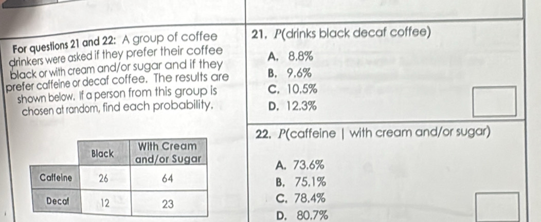 For questions 21 and 22: A group of coffee 21. P(drinks black decaf coffee)
drinkers were asked if they prefer their coffee
A. 8.8%
black or with cream and/or sugar and if they
prefer caffeine or decaf coffee. The results are B. 9.6%
shown below. If a person from this group is C. 10.5%
chosen at random, find each probability. D. 12.3%
22. P(caffeine | with cream and/or sugar)
A. 73.6%
B. 75.1%
C. 78.4%
D. 80.7%