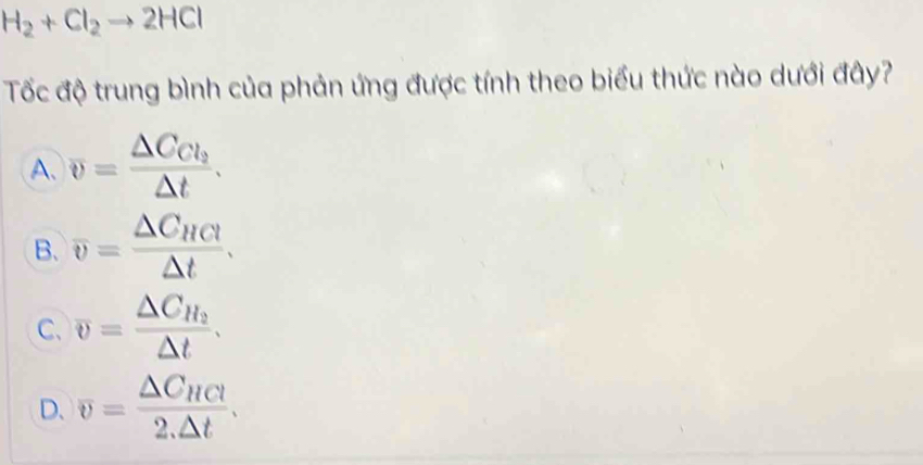 H_2+Cl_2to 2HCl
Tốc độ trung bình của phản ứng được tính theo biểu thức nào dưới đây?
A. overline v=frac △ C_Cl_2△ t.
B. overline v=frac △ C_HCl△ t.
C、 overline v=frac △ C_H_2△ t.
D. overline v=frac △ C_HCl2.△ t.