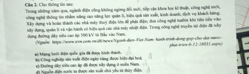 Cho thông tin sau:
Trong những năm qua, ngành điện cũng không ngừng đồi mới, tiếp cận khoa học kĩ thuật, công nghệ mới,
công nghệ thông tin nhằm nâng cao năng lực quản lí, hiệu quả sản xuất, kinh doanh, dịch vụ khách hàng.
Xây dựng và hoàn thành các nhà máy thuỷ điện lớn để phát điện; đưa công nghệ tuabin khí tiên tiến vào
xây dụng, quản lí và vận hành có hiệu quả các nhà máy nhiệt điện. Trong công nghệ truyền tải điện đã xây
dựng đường dây siêu cao áp 500 kV từ Bắc vào Nam.
(Nguồn: https://www.evn.com.vn/d6/news/Nganh-dien-Viet-Nam- hanh-trinh-dong-gop-cho-dat-nuoc-
phat-trien-6-12-18031.aspx)
a) Mạng lưới điện quốc gia đã được hình thành.
b) Công nghiệp sản xuất điện ngày càng được hiện đại hoá.
c) Đường dây siêu cao áp đã được xây dựng ở miền Nam.
d) Nguồn điện nước ta được sản xuất chủ yếu từ thủy điện.