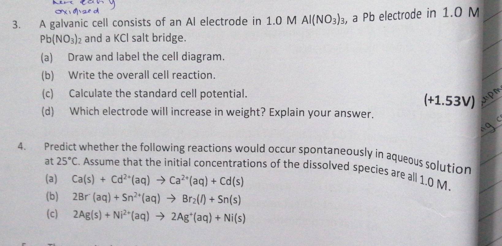 A galvanic cell consists of an Al electrode in 1.0 M Al(NO_3)_3 , a Pb electrode in 1.0 M
Pb(NO_3)_2 and a KCl salt bridge. 
(a) Draw and label the cell diagram. 
(b) Write the overall cell reaction. 
(c) Calculate the standard cell potential. 
(+1.53V) 
(d) Which electrode will increase in weight? Explain your answer. 
4. Predict whether the following reactions would occur spontaneously in aqueous solution 
at 25°C. Assume that the initial concentrations of the dissolved species are all 1.0 M. 
(a) Ca(s)+Cd^(2+)(aq)to Ca^(2+)(aq)+Cd(s)
(b) 2Br^-(aq)+Sn^(2+)(aq)to Br_2(l)+Sn(s)
(c) 2Ag(s)+Ni^(2+)(aq)to 2Ag^+(aq)+Ni(s)