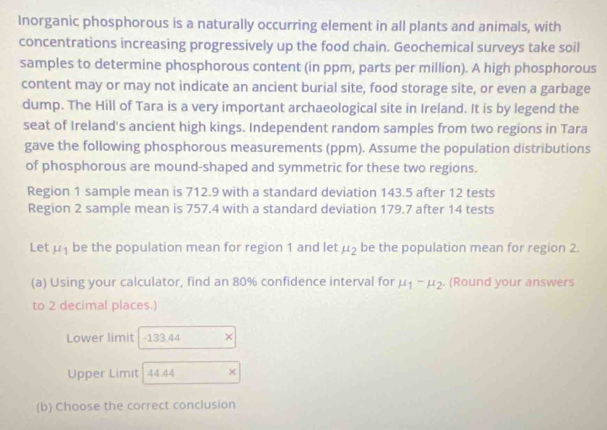 Inorganic phosphorous is a naturally occurring element in all plants and animals, with 
concentrations increasing progressively up the food chain. Geochemical surveys take soil 
samples to determine phosphorous content (in ppm, parts per million). A high phosphorous 
content may or may not indicate an ancient burial site, food storage site, or even a garbage 
dump. The Hill of Tara is a very important archaeological site in Ireland. It is by legend the 
seat of Ireland's ancient high kings. Independent random samples from two regions in Tara 
gave the following phosphorous measurements (ppm). Assume the population distributions 
of phosphorous are mound-shaped and symmetric for these two regions. 
Region 1 sample mean is 712.9 with a standard deviation 143.5 after 12 tests 
Region 2 sample mean is 757.4 with a standard deviation 179.7 after 14 tests 
Let mu _1 be the population mean for region 1 and let mu _2 be the population mean for region 2. 
(a) Using your calculator, find an 80% confidence interval for mu _1-mu _2. (Round your answers 
to 2 decimal places.) 
Lower limit - 133.44 × 
Upper Limit| 44.44 × 
(b) Choose the correct conclusion