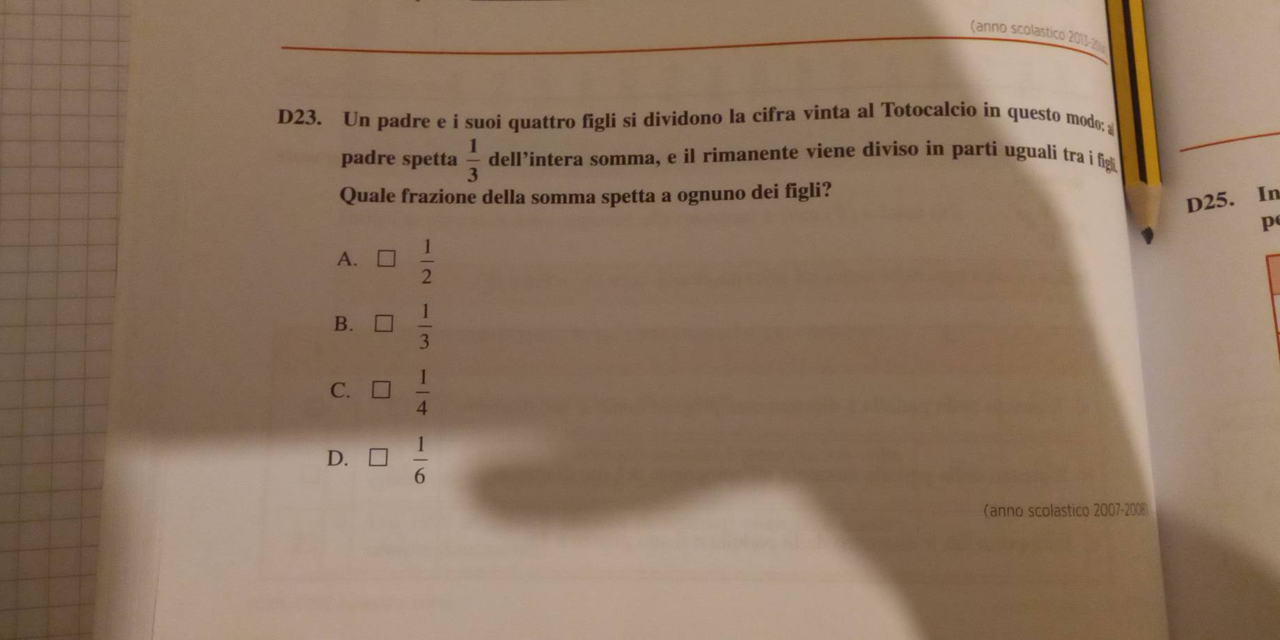 (anno scolastico 2013-2 
D23. Un padre e í suoi quattro figli si dividono la cifra vinta al Totocalcio in questo modo: 
padre spetta  1/3  dell’intera somma, e il rimanente viene diviso in parti uguali tra i figli
Quale frazione della somma spetta a ognuno dei figli?
D25. In
p
A. □  1/2 
B. □  1/3 
C. □  1/4 
D. □  1/6 
(anno scolastico 2007-2008