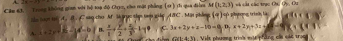 2x-3y-z
Câu 63. Trong không gian với hệ toạ độ Oxyz, cho mặt phẳng (α) đi qua điểm M(1;2;3) và cắt các trục Ox, Oy, Oz
lần lượt tại A. B , C sao cho M là trực tâm tam giác ABC. Mặt phẳng có phượng trình là:
A. x+2y+3z-14=0 B.  x/1 + y/2 + z/3 -1=0 C. 3x+2y+z-10=0, D, x+2y+3z+14=0
cho điểm G(1:4:3) , Viết phương trình mặt phẳng cắt các trục