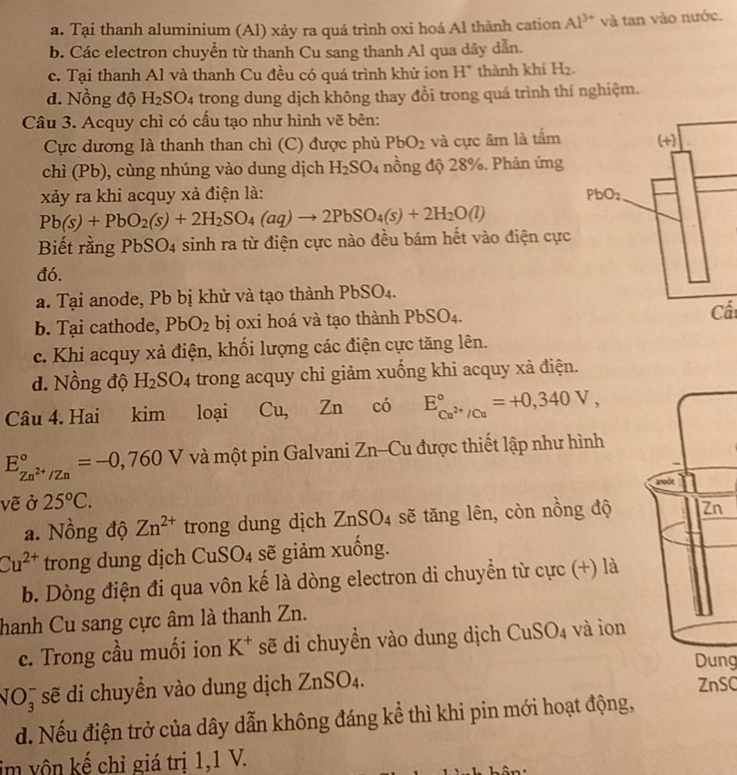 a. Tại thanh aluminium (Al) xảy ra quá trình oxi hoá Al thành cation Al^(3+) và tan vào nước.
b. Các electron chuyển từ thanh Cu sang thanh Al qua dây dẫn.
c. Tại thanh Al và thanh Cu đều có quá trình khử ion H* thành khí H_2.
d. Nồng độ H_2SO_4 trong dung dịch không thay đồi trong quá trình thí nghiệm.
Câu 3. Acquy chì có cấu tạo như hình vẽ bên:
Cực dương là thanh than chì (C) được phủ PbO_2 và cực âm là tấm
chì (Pb), cùng nhúng vào dung dịch H_2SO_4 nồng độ 28%. Phản ứng
xảy ra khi acquy xả điện là:
Pb(s)+PbO_2(s)+2H_2SO_4(aq)to 2PbSO_4(s)+2H_2O(l)
Biết rằng PbSO4 sinh ra từ điện cực nào đều bám hết vào điện cực
đó.
a. Tại anode, Pb bị khử và tạo thành P bSO 4.
b. Tại cathode, PbO_2 bị oxi hoá và tạo thành PbSO4.
c. Khi acquy xả điện, khối lượng các điện cực tăng lên.
d. Nồng độ H_2SO_4 trong acquy chỉ giảm xuống khi acquy xả điện.
Câu 4. Hai kim loại Cu. Zn có E_Cu^(2+)/Cu^circ =+0,340V,
E_Zn^(2+)/Zn^circ =-0,760V và một pin Galvani Zn-Cu được thiết lập như hình
anode
vẽ ở 25°C.
a. Nồng độ Zn^(2+) trong dung dịch ZnSO_4 sẽ tăng lên, còn nồng độ
Zn
Cu^(2+) trong dung dịch ( US O_4 sẽ giảm xuống.
b. Dòng điện đi qua vôn kế là dòng electron di chuyển từ cực (+) là
hanh Cu sang cực âm là thanh Zn.
c. Trong cầu muối ion K^+ sẽ di chuyền vào dung dịch CuSO_4 và ion
Dung
NO_3^(- sẽ di chuyền vào dung dịch ZnSO_4). ZnSC
d. Nếu điện trở của dây dẫn không đáng kể thì khi pin mới hoạt động,
im vôn kế chỉ giá trị 1,1 V.