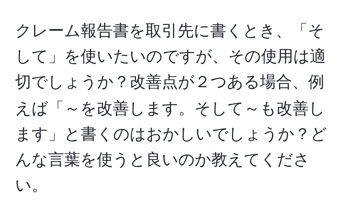 クレーム報告書を取引先に書くとき、「そして」を使いたいのですが、その使用は適切でしょうか？改善点が２つある場合、例えば「～を改善します。そして～も改善します」と書くのはおかしいでしょうか？どんな言葉を使うと良いのか教えてください。