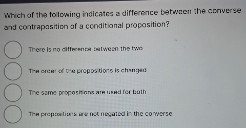 Which of the following indicates a difference between the converse
and contraposition of a conditional proposition?
There is no difference between the two
The order of the propositions is changed
The same propositions are used for both
The propositions are not negated in the converse