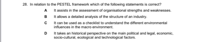 In relation to the PESTEL framework which of the following statements is correct?
A It assists in the assessment of organisational strengths and weaknesses.
B It allows a detailed analysis of the structure of an industry.
C It can be used as a checklist to understand the different environmental
influences in the macro environment.
D It takes an historical perspective on the main political and legal, economic,
socio-cultural, ecological and technological factors.