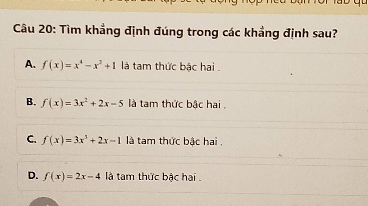 Tìm khẳng định đúng trong các khẳng định sau?
A. f(x)=x^4-x^2+1 là tam thức bậc hai .
B. f(x)=3x^2+2x-5 là tam thức bậc hai .
C. f(x)=3x^3+2x-1 là tam thức bậc hai .
D. f(x)=2x-4 là tam thức bậc hai .