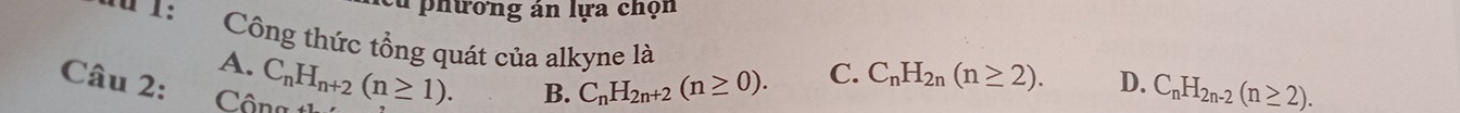 phưởng án lựa chọn
** 1: Công thức tổng quát của alkyne là
A. C_nH_n+2(n≥ 1). 
Câu 2: D. C_nH_2n-2(n≥ 2).
B. C_nH_2n+2(n≥ 0). C. C_nH_2n(n≥ 2).