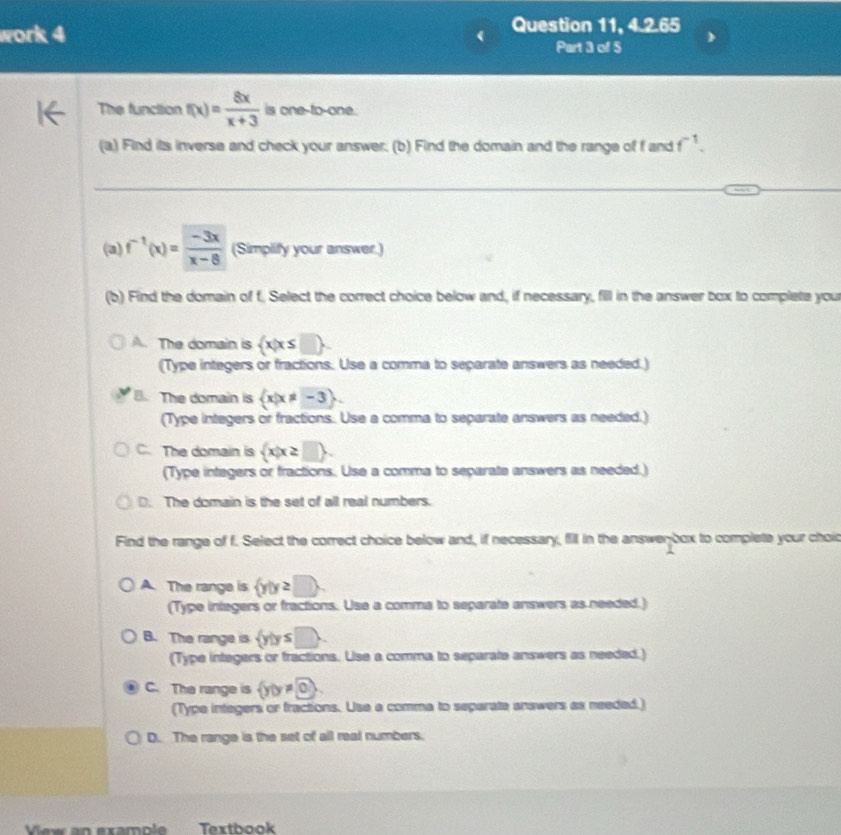 work 4
Question 11, 4.2.65
Part 3 off 5
The function f(x)= 8x/x+3  is one-to-one.
(a) Find its inverse and check your answer; (b) Find the domain and the range of f and f^(-1). 
(a) f^(-1)(x)= (-3x)/x-8  (Simplify your answer.)
(b) Find the domain of f. Select the correct choice below and, if necessary, fill in the answer box to complete you
A. The domain is  x|x≤
(Type integers or fractions. Use a comma to separate answers as needed.)
B. The domain is  x|x!= -3. 
(Type integers or fractions.. Use a comma to separate answers as needed.)
C. The domain is  x|x≥ □ . 
(Type integers or fractions. Use a comma to separate answers as needed.)
D. The domain is the set of all real numbers.
Find the range of f. Select the correct choice below and, if necessary, fill in the answenbox to complete your chod
A. The range is  y|y≥ □ . 
(Type integers or fractions. Use a comma to separate answers as needed.)
B. The range is  y|y≤ □.
(Type integers or fractions. Use a comma to separate answers as needed.)
C. The range is  y|y!= 0
(Type integers or fractions. Use a comma to separate answers as needed.)
D. The range is the set of all real numbers.
Vew an example Textbook