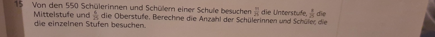 Von den 550 Schülerinnen und Schülern einer Schule besuchen  11/25  die Unterstufe,  8/25  die 
Mittelstufe und  6/25  die Oberstufe. Berechne die Anzahl der Schülerinnen und Schüler, die 
die einzelnen Stufen besuchen.