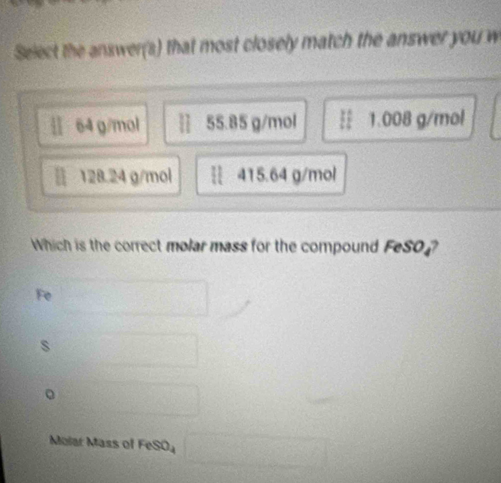 Select the answer(s) that most closely match the answer you w
4% a 64 g/mol 55.85 g/mol § 1.008 g/mol
128.24 g/mol § 415.64 g/mol
Which is the correct molar mass for the compound FeSO ?
Fe
□ 
s
x=frac 1/2
Molar Mass of FeSO₄ □