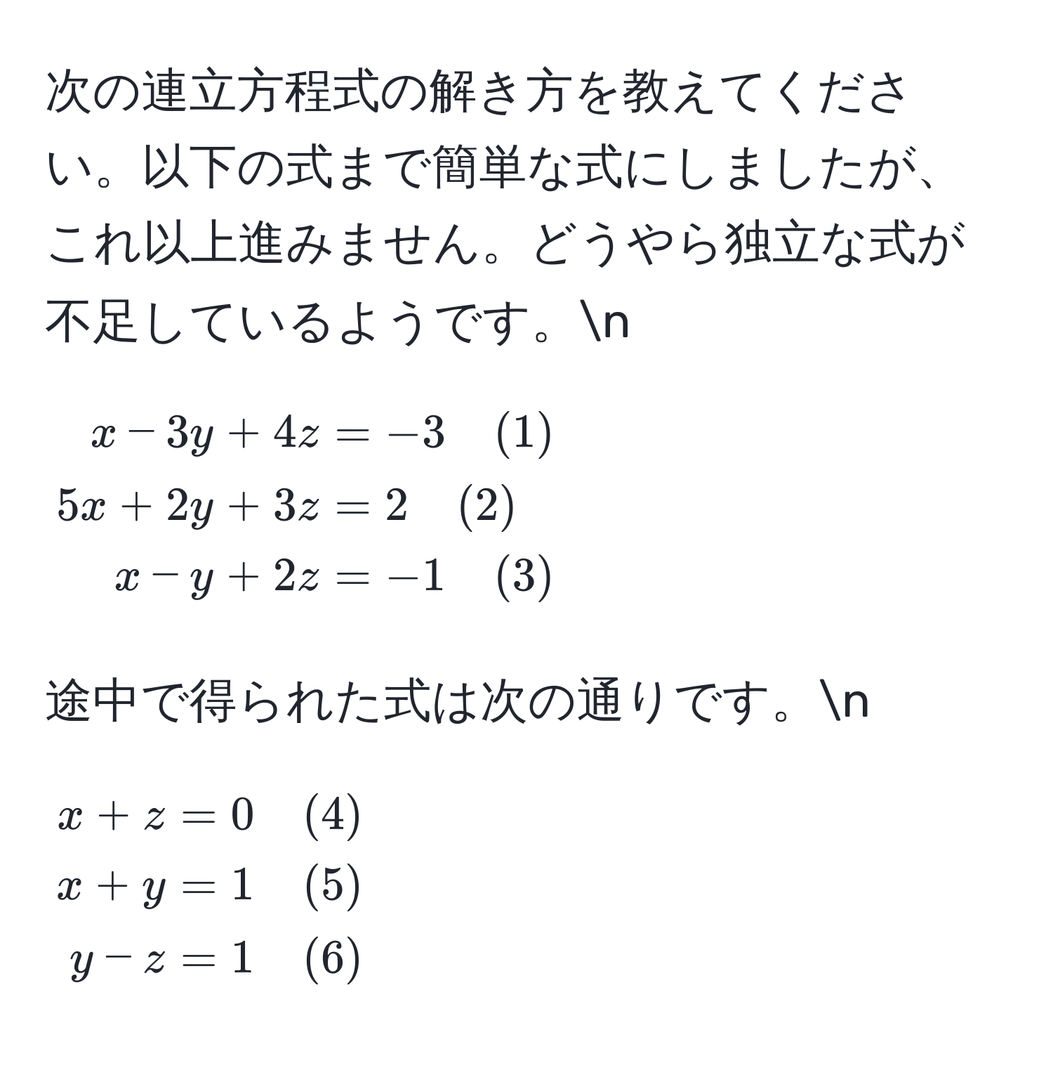 次の連立方程式の解き方を教えてください。以下の式まで簡単な式にしましたが、これ以上進みません。どうやら独立な式が不足しているようです。n
[
beginalign*
x - 3y + 4z &= -3 quad (1) 
5x + 2y + 3z &= 2 quad (2) 
x - y + 2z &= -1 quad (3)
endalign*
]
途中で得られた式は次の通りです。n
[
beginalign*
x + z &= 0 quad (4) 
x + y &= 1 quad (5) 
y - z &= 1 quad (6)
endalign*
]