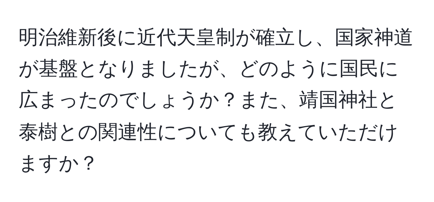 明治維新後に近代天皇制が確立し、国家神道が基盤となりましたが、どのように国民に広まったのでしょうか？また、靖国神社と泰樹との関連性についても教えていただけますか？