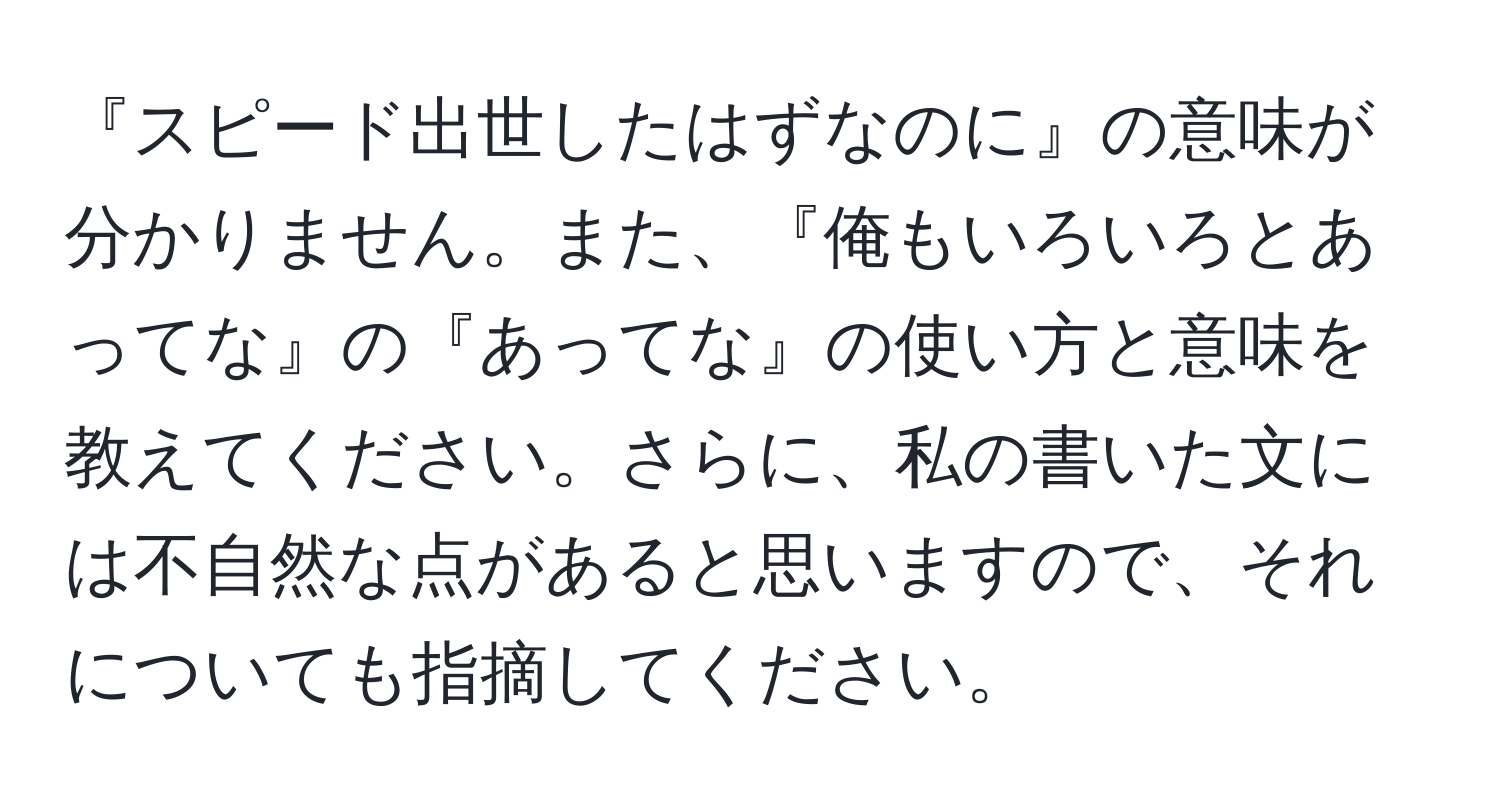 『スピード出世したはずなのに』の意味が分かりません。また、『俺もいろいろとあってな』の『あってな』の使い方と意味を教えてください。さらに、私の書いた文には不自然な点があると思いますので、それについても指摘してください。