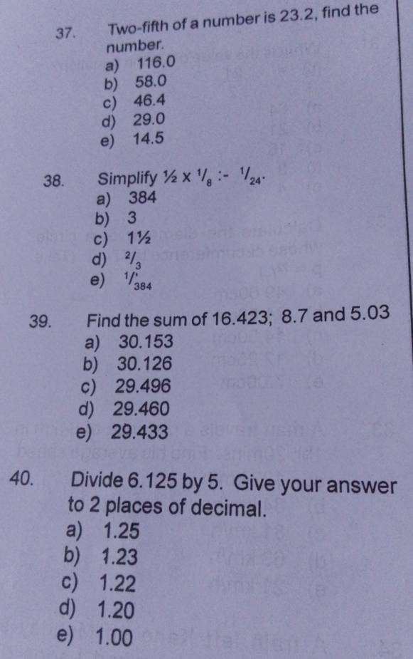 Two-fifth of a number is 23.2, find the
number.
a) 116.0
b) 58.0
c) 46.4
d) 29.0
e) 14.5
38. Simplify 1/2* 1/8:-1/24·
a) 384
b) 3
c) 1½
d ²/ 。
e) 1/384
39. Find the sum of 16.423; 8.7 and 5.03
a) 30.153
b) 30.126
c) 29.496
d) 29.460
e) 29.433
40. Divide 6.125 by 5. Give your answer
to 2 places of decimal.
a) 1.25
b) 1.23
c) 1.22
d) 1.20
e) 1.00