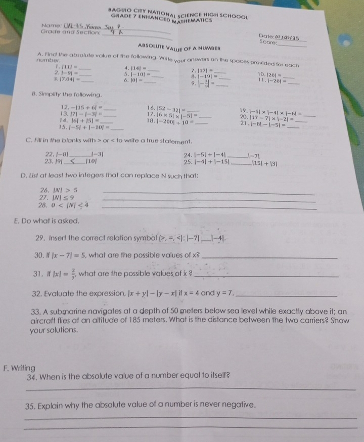 BAGUIO CITY NATIONAL SCIENCE HIGH SCHOOOL
GRADE 7 ENHANCED MATHEMATICS
_
Name: CHE- ES ,Kair ner
_
Grade and Section:
Date: 01 /4H15
_
Score
ABSOLUTE VALue OF A NUMbEr
A. Find the absolute value of the following. Write your answers on the spaces provided for each
number.
1. |11|= _ 4. |14|= _7. |17|=
2. |-9|= _5. |-10|= _8. |-19|= _ 10. |20|= _
3. |7.04|= _6. |0|= _ 9. |- 2/9 |= __1 1. |-20|= _
B. Simplify the following.
12. -|15+6|= 16.
13. |7|-|-3|= _17. |52-32|= _19. 20. |-5|* |-4|* |-6|= _
|-200|+10=
|17-7|* |-2|=
14. |6|+|5|= __18. |6* 5|* |-5|= _ _21 . |-8|-|-5|= __
15. |-5|+|-10|= _
C. Fill in the blanks with or write a true statement.
22, |-8| _ |-3| 24. |-5|+|-4| _ |-7|
23. |9| _|10| 25. |-4|+|-15| _ |15|+|3|
D. List at least two integers that can replace N such that:
26. |N|>5 _
27. |N|≤ 9 _
28. 0 <4</tex>_
E. Do what is asked.
29. Insert the correct relation symbol (>,=, _ |-4|.
30. If |x-7|=5 , what are the possible values of x? _
31. If |x|= 2/7  what are the possible values of x _
32. Evaluate the expression, |x+y|-|y-x| x=4 and y=7. _
33. A submarine navigates at a depth of 50 meters below sea level while exactly above it; an
aircraft flies at an altitude of 185 meters. What is the distance between the two carriers? Show
your solutions.
F. Writing
34. When is the absolute value of a number equal to itself?
_
35. Explain why the absolute value of a number is never negative.
_
_