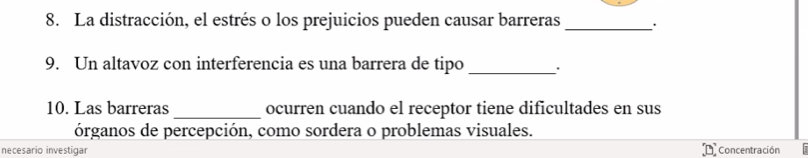 La distracción, el estrés o los prejuicios pueden causar barreras_ 
9. Un altavoz con interferencia es una barrera de tipo _' 
10. Las barreras_ ocurren cuando el receptor tiene dificultades en sus 
órganos de percepción, como sordera o problemas visuales. 
necesario investigar Concentración