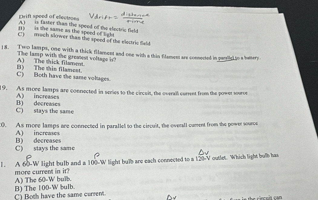 Drift speed of electrons
A) is faster than the speed of the electric field
B) is the same as the speed of light
C) much slower than the speed of the electric field
18. Two lamps, one with a thick filament and one with a thin filament are connected in parallel to a battery.
The lamp with the greatest voltage is?
A) The thick filament.
B) The thin filament.
C) Both have the same voltages.
9. As more lamps are connected in series to the circuit, the overall current from the power source
A) increases
B) decreases
C) stays the same
20. As more lamps are connected in parallel to the circuit, the overall current from the power source
A) increases
B) decreases
C) stays the same
1. A 60-W light bulb and a 100-W light bulb are each connected to a 120-V outlet. Which light bulb has
more current in it?
A) The 60-W bulb.
B) The 100-W bulb.
C) Both have the same current.
the cir cu it can