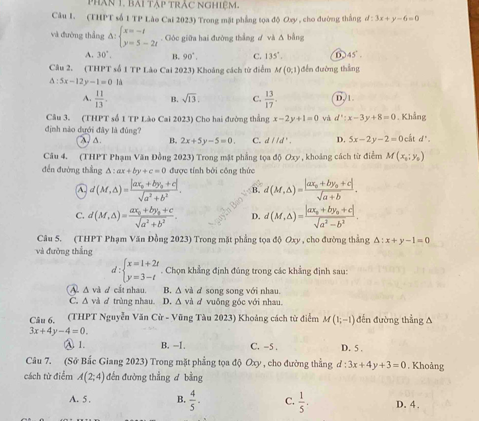 phân 1, bài tập trắc nghiệm.
Câu 1. (THPT số 1 TP Lào Cai 2023) Trong mặt phẳng tọa độ Oxy , cho đường thắng d:3x+y-6=0
và đường thẳng Delta :beginarrayl x=-t y=5-2tendarray.. Góc giữa hai đường thẳng d và △ bing
A. 30°, B. 90°. C. 135°. D. 45°.
Câu 2. (THPT số 1 TP Lào Cai 2023) Khoảng cách từ điểm M(0;1) đến đường thẳng
△ :5x-12y-1=01d
A.  11/13 .  13/17 . D, 1.
B. sqrt(13). C.
Câu 3. (THPT số 1 TP Lào Cai 2023) Cho hai đường thẳng x-2y+1=0 và d':x-3y+8=0. Khẳng
định nào dưới đây là đúng?
A. △ .
B. 2x+5y-5=0. C. d//d'. D. 5x-2y-2=0catd'.
Câu 4. (THPT Phạm Văn Đồng 2023) Trong mặt phẳng tọa độ Oxy , khoảng cách từ điểm M(x_0;y_0)
đến đường thẳng △ :ax+by+c=0 được tính bởi công thức
A. d(M,△ )=frac |ax_0+by_0+c|sqrt(a^2+b^2). d(M,△ )=frac |ax_0+by_0+c|sqrt(a+b).
B.
C. d(M,△ )=frac ax_0+by_0+csqrt(a^2+b^2). d(M,△ )=frac |ax_0+by_0+c|sqrt(a^2-b^2).
D.
Câu 5. (THPT Phạm Văn Đồng 2023) Trong mặt phẳng tọa độ Oxy , cho đường thẳng 1 △ :x+y-1=0
và đường thắng
l: beginarrayl x=1+2t y=3-tendarray.. Chọn khẳng định đúng trong các khẳng định sau:
A. △ vd d cắt nhau. B. △ va d song song với nhau.
C. △ vd d trùng nhau. D. △ vdot a d vuông góc với nhau.
Câu 6. (THPT Nguyễn Văn Cừ - Vũng Tàu 2023) Khoảng cách từ điểm M(1;-1) đến đường thẳng A
3x+4y-4=0.
A 1. B. -1. C. -5 . D. 5 .
Câu 7. (Sở Bắc Giang 2023) Trong mặt phẳng tọa độ Oxy , cho đường thẳng d:3x+4y+3=0. Khoảng
cách từ điểm A(2;4) đến đường thẳng d bằng
B.  4/5 .  1/5 .
C.
A. 5 . D. 4.