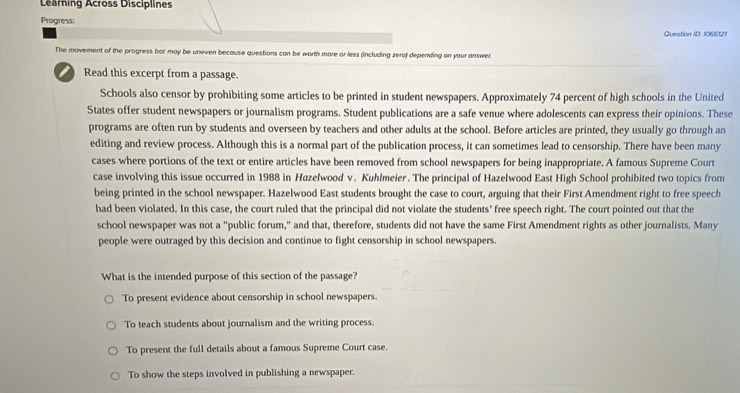 Learning Across Disciplines
Progress:
Question ID: 1066121
The movement of the progress bor may be uneven because questions can be worth more or less (including zera) depending on your answer
Read this excerpt from a passage.
Schools also censor by prohibiting some articles to be printed in student newspapers. Approximately 74 percent of high schools in the United
States offer student newspapers or journalism programs. Student publications are a safe venue where adolescents can express their opinions. These
programs are often run by students and overseen by teachers and other adults at the school. Before articles are printed, they usually go through an
editing and review process. Although this is a normal part of the publication process, it can sometimes lead to censorship. There have been many
cases where portions of the text or entire articles have been removed from school newspapers for being inappropriate. A famous Supreme Court
case involving this issue occurred in 1988 in Hazelwood v. Kuhlmeier. The principal of Hazelwood East High School prohibited two topics from
being printed in the school newspaper. Hazelwood East students brought the case to court, arguing that their First Amendment right to free speech
had been violated. In this case, the court ruled that the principal did not violate the students' free speech right. The court pointed out that the
school newspaper was not a "public forum," and that, therefore, students did not have the same First Amendment rights as other journalists. Many
people were outraged by this decision and continue to fight censorship in school newspapers.
What is the intended purpose of this section of the passage?
To present evidence about censorship in school newspapers.
To teach students about journalism and the writing process.
To present the full details about a famous Supreme Court case.
To show the steps involved in publishing a newspaper.