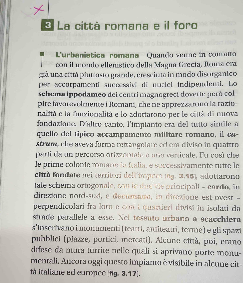 La città romana e il foro 
Lurbanistica romana Quando venne in contatto 
con il mondo ellenistico della Magna Grecia, Roma era 
già una città piuttosto grande, cresciuta in modo disorganico 
per accorpamenti successivi di nuclei indipendenti. Lo 
schema ippodameo dei centri magnogreci dovette però col- 
pire favorevolmente i Romani, che ne apprezzarono la razio- 
nalità e la funzionalità e lo adottarono per le città di nuova 
fondazione. D’altro canto, l’impianto era del tutto simile a 
quello del tipico accampamento militare romano, il ca- 
strum, che aveva forma rettangolare ed era diviso in quattro 
parti da un percorso orizzontale e uno verticale. Fu così che 
le prime colonie romane in Italia, e successivamente tutte le 
città fondate nei territori dell’impero [fg. 3.15], adottarono 
tale schema ortogonale, con le due vie principali - cardo, in 
direzione nord-sud, e decumano, in direzione est-ovest - 
perpendicolari fra loro e con i quartieri divisi in isolati da 
strade parallele a esse. Nel tessuto urbano a scacchiera 
s’inserivano i monumenti (teatri, anfiteatri, terme) e gli spazi 
pubblici (piazze, portici, mercati). Alcune città, poi, erano 
difese da mura turrite nelle quali si aprivano porte monu- 
mentali. Ancora oggi questo impianto è visibile in alcune cit- 
tà italiane ed europee [fig. 3.17].