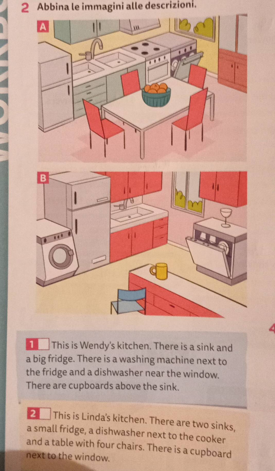 Abbina le immagini alle descrizioni. 
1 This is Wendy's kitchen. There is a sink and 
a big fridge. There is a washing machine next to 
the fridge and a dishwasher near the window. 
There are cupboards above the sink. 
2 This is Linda's kitchen. There are two sinks, 
a small fridge, a dishwasher next to the cooker 
and a table with four chairs. There is a cupboard 
next to the window.