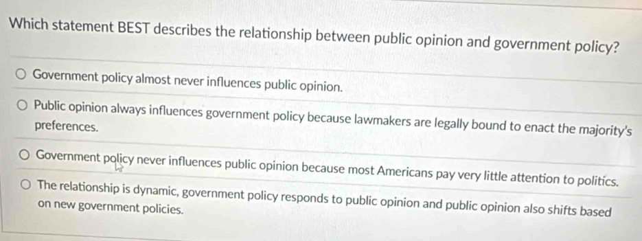 Which statement BEST describes the relationship between public opinion and government policy?
Government policy almost never influences public opinion.
Public opinion always influences government policy because lawmakers are legally bound to enact the majority's
preferences.
Government policy never influences public opinion because most Americans pay very little attention to politics.
The relationship is dynamic, government policy responds to public opinion and public opinion also shifts based
on new government policies.