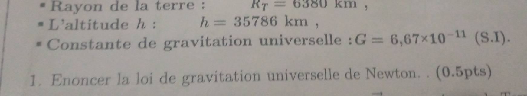 Rayon de la terre : R_T=6380km, 
L'altitude h : h=35786km, 
Constante de gravitation universelle : G=6,67* 10^(-11)(S.I)
1. Enoncer la loi de gravitation universelle de Newton. . (0.5pts)