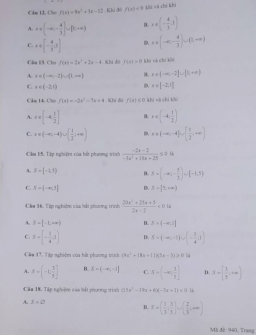 Cho f(x)=9x^2+3x-12. Khi đó f(x)<0</tex> khi và chỉ khi
A. x∈ (-∈fty ;- 4/3 ]∪ [1;+∈fty )
B. x∈ (- 4/3 :1)
C. x∈ [- 4/3 ;1]
D. x∈ (-∈fty ;- 4/3 )∪ (1;+∈fty )
Câu 13. Cho f(x)=2x^2+2x-4. Khi đó f(x)>0 khi và chỉ khi
A. x∈ (-∈fty ;-2)∪ (1;+∈fty ) B. x∈ (-∈fty ;-2]∪ [1;+∈fty )
C. x∈ (-2;1) D. x∈ [-2;1]
Câu 14. Cho f(x)=-2x^2-7x+4. Khi đó f(x)≤ 0 khi và chỉ khi
A. x∈ [-4; 1/2 ] x∈ (-4; 1/2 )
B.
C. x∈ (-∈fty ;-4)∪ ( 1/2 ;+∈fty ) x∈ (-∈fty ;-4]∪ [ 1/2 ;+∈fty )
D.
Câu 15. Tập nghiệm của bất phương trình  (-2x-2)/-3x^2+10x+25 ≤ 0 là
A. S=[-1;5)
B. S=(-∈fty ;- 5/3 )∪ [-1;5)
C. S=(-∈fty ;5] D. S=[5;+∈fty )
Câu 16. Tập nghiệm của bất phương trình  (20x^2+25x+5)/2x-2 <0</tex>
A. S=[-1;+∈fty ) B. S=(-∈fty ;1]
C. S=[- 1/4 ;1) S=(-∈fty ;-1)∪ (- 1/4 ;1)
D.
Câu 17. Tập nghiệm của bất phương trình (9x^2+18x+11)(5x-3)≥ 0 là
A. S=(-1; 3/5 ] B. S=(-∈fty ;-1] C. S=(-∈fty ; 3/5 ] D. S=[ 3/5 ;+∈fty )
Câu 18. Tập nghiệm của bất phương trình (15x^2-19x+6)(-3x+1)<0</tex> là
A. S=varnothing
B. S=( 1/3 ; 3/5 ) C ( 2/3 ;+∈fty )
Mã đề: 940, Trang
