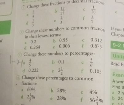 ions
Change these fractions to decımas tractions
a  3/8  b  12/25  c  1/20  e
d  1/3  e  2/3  f  8/9 
Change these numbers to common fraction If you l
in their lowest terms: Chapte
a a 0.2 b 0.55 c 0.312
d 0.264 e 0.006 f 0.875 9 -2 F
0 Change these numbers to percentages:
Unite
a  4/5  b 0.1 C  5/6  Read E:
d 0.222 e 2 1/2  f 0.105 Exam
Change these percentages to common
A wor
fractions: Find tl
a 60% b 28% c 4% a 3 h
d 2 1/2 % e 28% f 56 2/3 % b 24
c r h